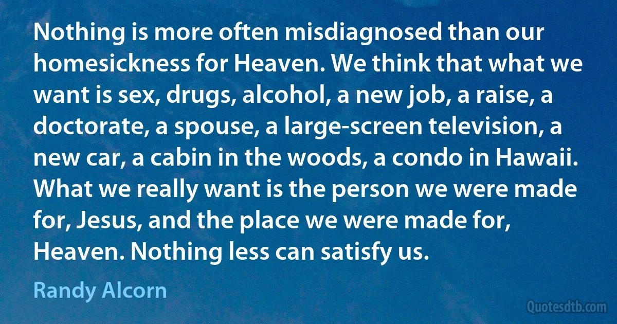 Nothing is more often misdiagnosed than our homesickness for Heaven. We think that what we want is sex, drugs, alcohol, a new job, a raise, a doctorate, a spouse, a large-screen television, a new car, a cabin in the woods, a condo in Hawaii. What we really want is the person we were made for, Jesus, and the place we were made for, Heaven. Nothing less can satisfy us. (Randy Alcorn)