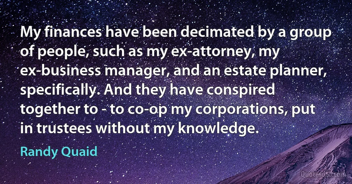 My finances have been decimated by a group of people, such as my ex-attorney, my ex-business manager, and an estate planner, specifically. And they have conspired together to - to co-op my corporations, put in trustees without my knowledge. (Randy Quaid)