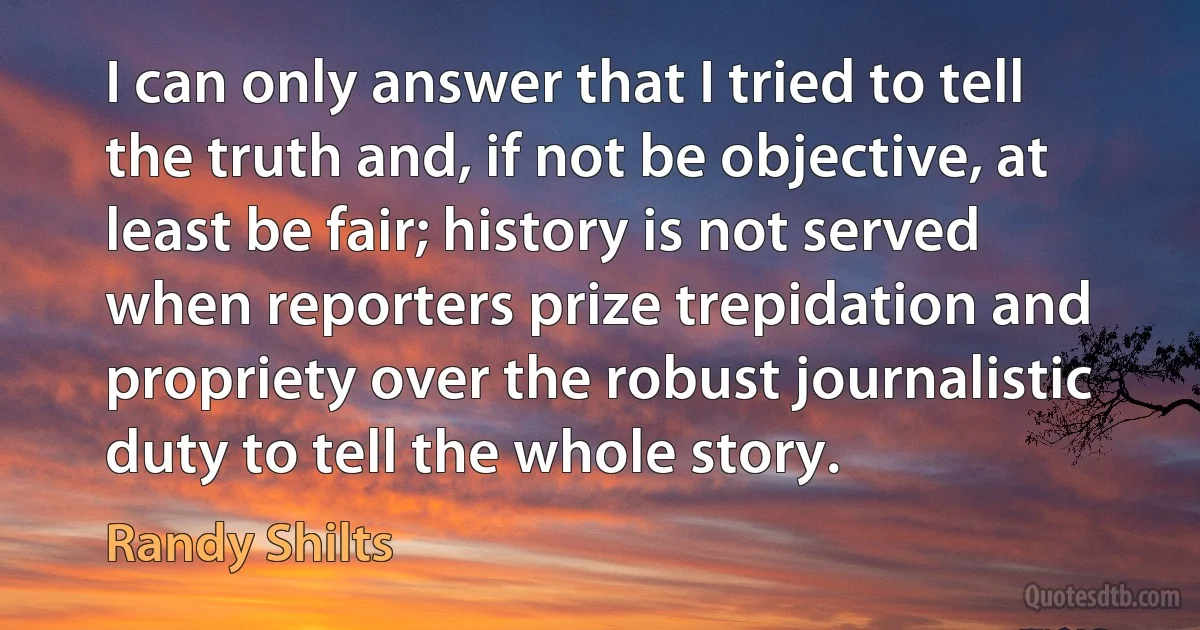 I can only answer that I tried to tell the truth and, if not be objective, at least be fair; history is not served when reporters prize trepidation and propriety over the robust journalistic duty to tell the whole story. (Randy Shilts)