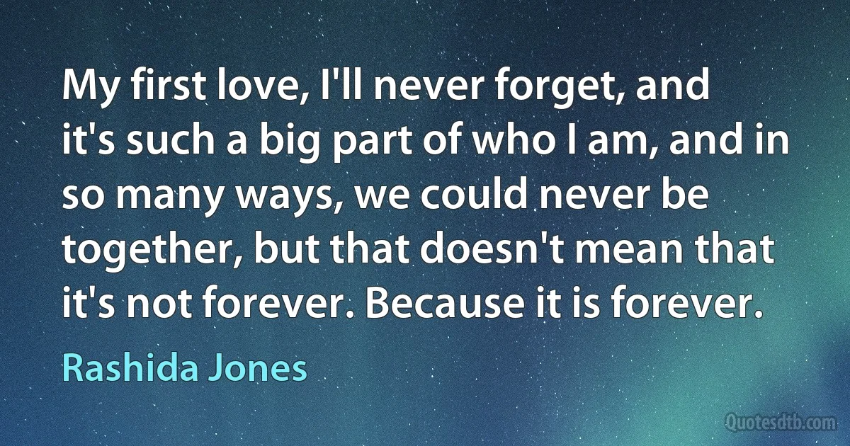 My first love, I'll never forget, and it's such a big part of who I am, and in so many ways, we could never be together, but that doesn't mean that it's not forever. Because it is forever. (Rashida Jones)