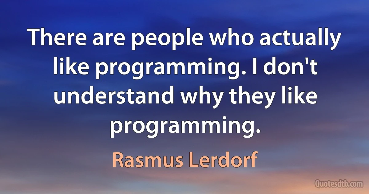 There are people who actually like programming. I don't understand why they like programming. (Rasmus Lerdorf)