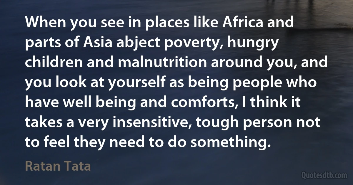 When you see in places like Africa and parts of Asia abject poverty, hungry children and malnutrition around you, and you look at yourself as being people who have well being and comforts, I think it takes a very insensitive, tough person not to feel they need to do something. (Ratan Tata)