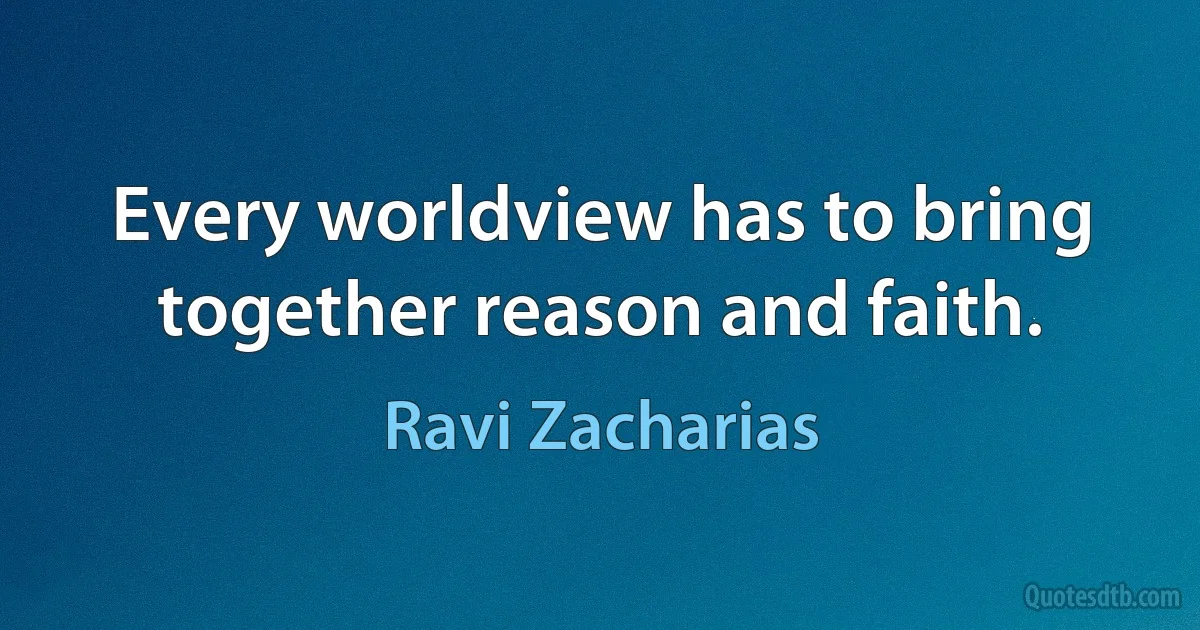 Every worldview has to bring together reason and faith. (Ravi Zacharias)