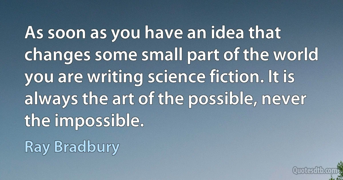 As soon as you have an idea that changes some small part of the world you are writing science fiction. It is always the art of the possible, never the impossible. (Ray Bradbury)