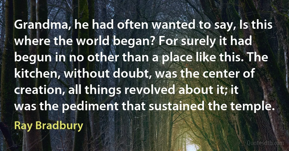 Grandma, he had often wanted to say, Is this where the world began? For surely it had begun in no other than a place like this. The kitchen, without doubt, was the center of creation, all things revolved about it; it was the pediment that sustained the temple. (Ray Bradbury)