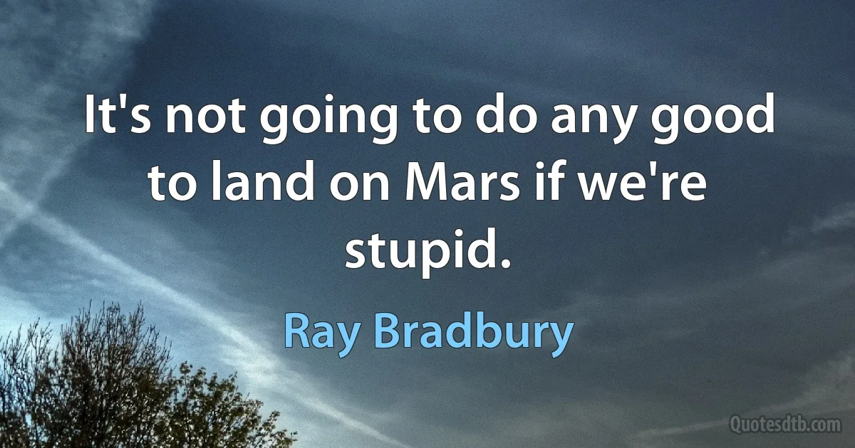 It's not going to do any good to land on Mars if we're stupid. (Ray Bradbury)