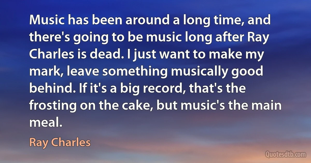 Music has been around a long time, and there's going to be music long after Ray Charles is dead. I just want to make my mark, leave something musically good behind. If it's a big record, that's the frosting on the cake, but music's the main meal. (Ray Charles)