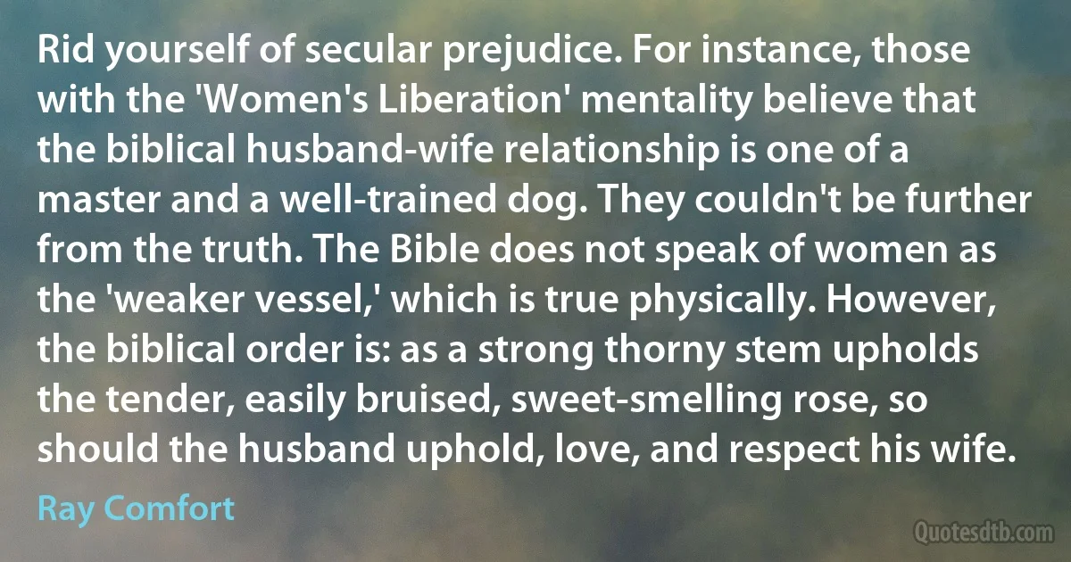 Rid yourself of secular prejudice. For instance, those with the 'Women's Liberation' mentality believe that the biblical husband-wife relationship is one of a master and a well-trained dog. They couldn't be further from the truth. The Bible does not speak of women as the 'weaker vessel,' which is true physically. However, the biblical order is: as a strong thorny stem upholds the tender, easily bruised, sweet-smelling rose, so should the husband uphold, love, and respect his wife. (Ray Comfort)