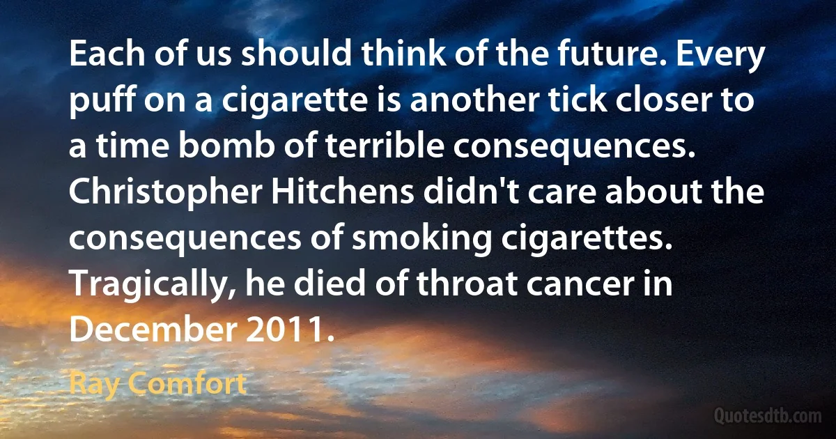 Each of us should think of the future. Every puff on a cigarette is another tick closer to a time bomb of terrible consequences. Christopher Hitchens didn't care about the consequences of smoking cigarettes. Tragically, he died of throat cancer in December 2011. (Ray Comfort)