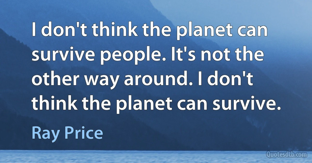 I don't think the planet can survive people. It's not the other way around. I don't think the planet can survive. (Ray Price)