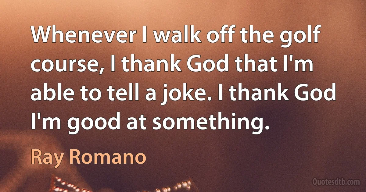 Whenever I walk off the golf course, I thank God that I'm able to tell a joke. I thank God I'm good at something. (Ray Romano)