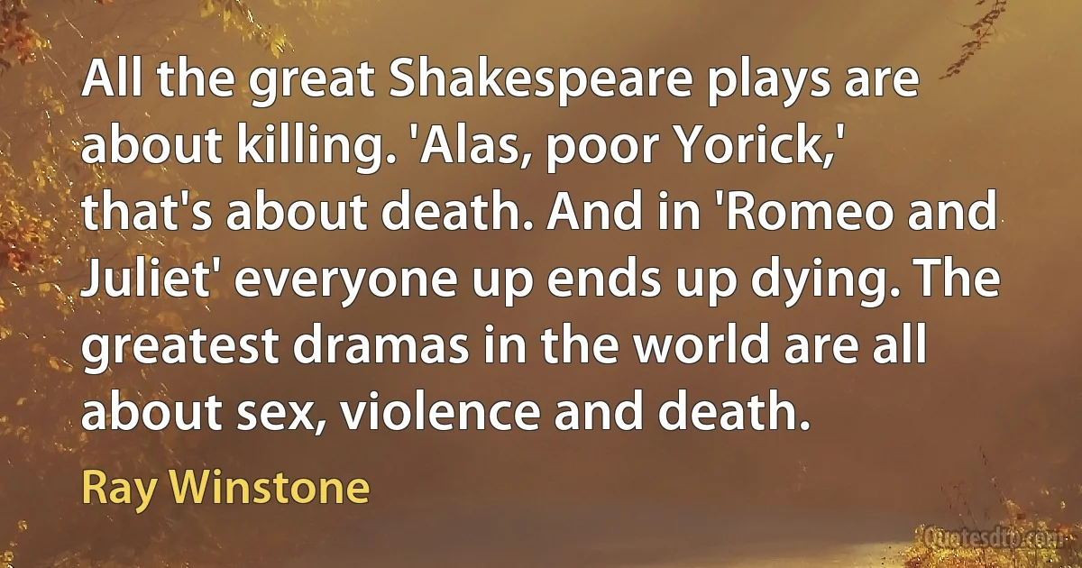 All the great Shakespeare plays are about killing. 'Alas, poor Yorick,' that's about death. And in 'Romeo and Juliet' everyone up ends up dying. The greatest dramas in the world are all about sex, violence and death. (Ray Winstone)