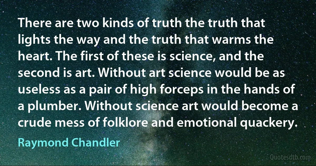 There are two kinds of truth the truth that lights the way and the truth that warms the heart. The first of these is science, and the second is art. Without art science would be as useless as a pair of high forceps in the hands of a plumber. Without science art would become a crude mess of folklore and emotional quackery. (Raymond Chandler)