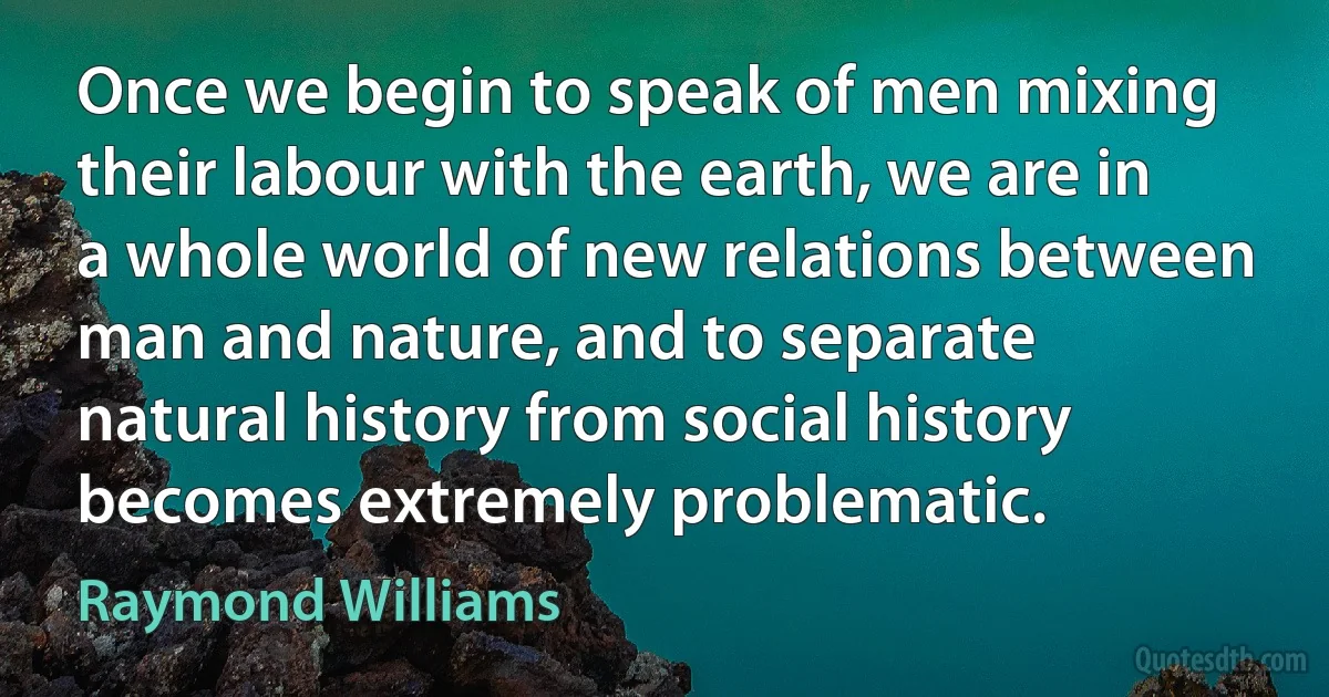 Once we begin to speak of men mixing their labour with the earth, we are in a whole world of new relations between man and nature, and to separate natural history from social history becomes extremely problematic. (Raymond Williams)