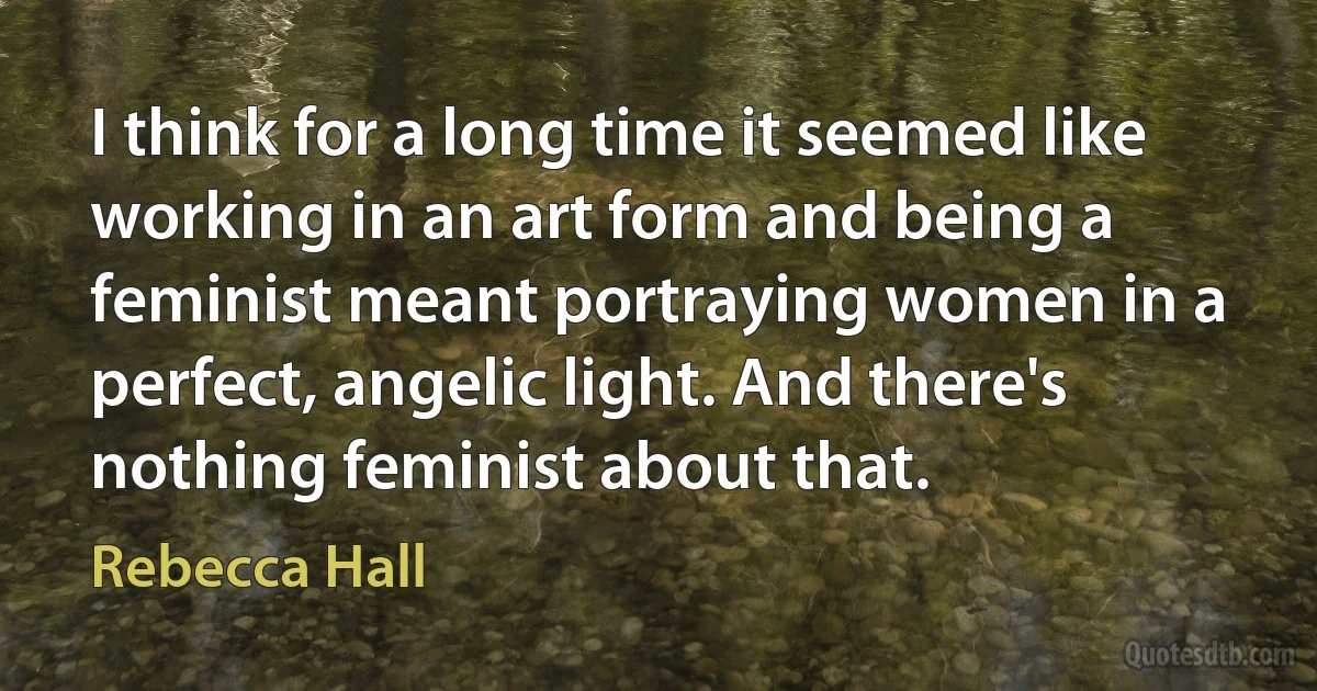 I think for a long time it seemed like working in an art form and being a feminist meant portraying women in a perfect, angelic light. And there's nothing feminist about that. (Rebecca Hall)