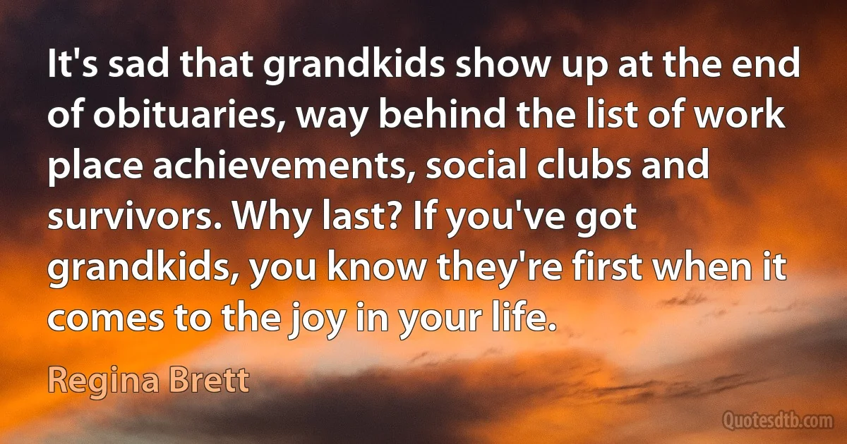 It's sad that grandkids show up at the end of obituaries, way behind the list of work place achievements, social clubs and survivors. Why last? If you've got grandkids, you know they're first when it comes to the joy in your life. (Regina Brett)