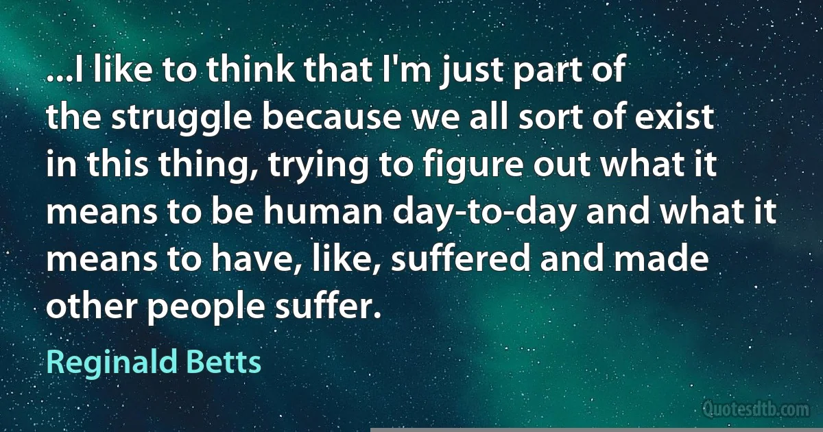 ...I like to think that I'm just part of the struggle because we all sort of exist in this thing, trying to figure out what it means to be human day-to-day and what it means to have, like, suffered and made other people suffer. (Reginald Betts)