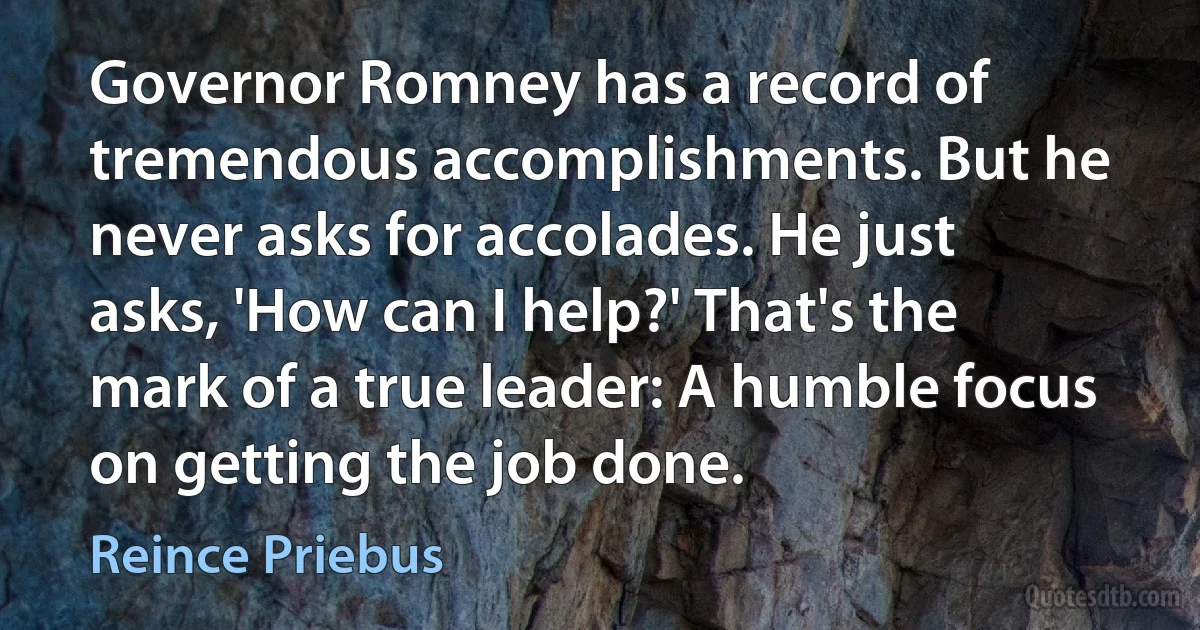 Governor Romney has a record of tremendous accomplishments. But he never asks for accolades. He just asks, 'How can I help?' That's the mark of a true leader: A humble focus on getting the job done. (Reince Priebus)