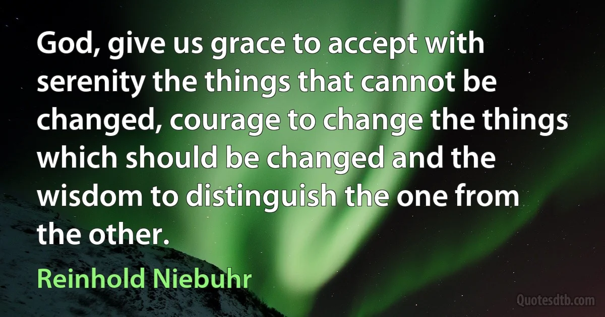 God, give us grace to accept with serenity the things that cannot be changed, courage to change the things which should be changed and the wisdom to distinguish the one from the other. (Reinhold Niebuhr)