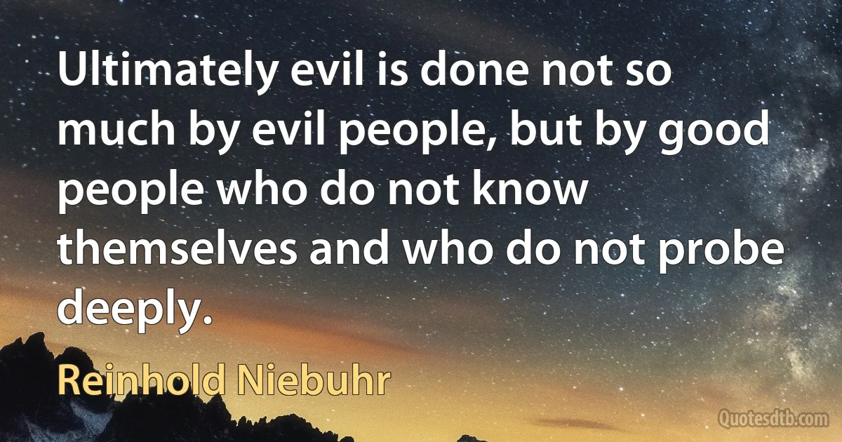 Ultimately evil is done not so much by evil people, but by good people who do not know themselves and who do not probe deeply. (Reinhold Niebuhr)