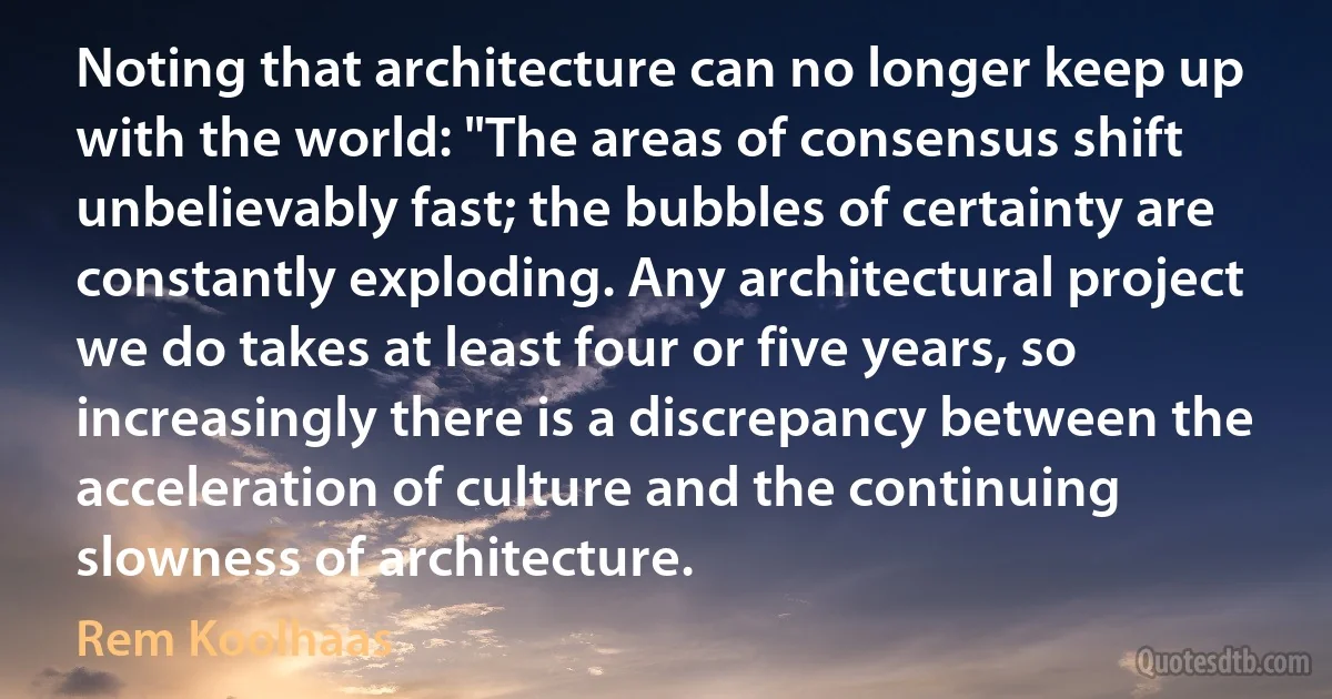 Noting that architecture can no longer keep up with the world: "The areas of consensus shift unbelievably fast; the bubbles of certainty are constantly exploding. Any architectural project we do takes at least four or five years, so increasingly there is a discrepancy between the acceleration of culture and the continuing slowness of architecture. (Rem Koolhaas)