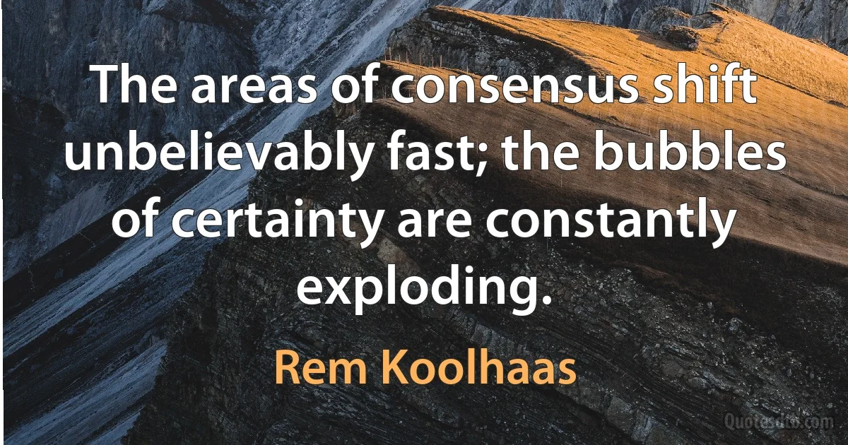 The areas of consensus shift unbelievably fast; the bubbles of certainty are constantly exploding. (Rem Koolhaas)