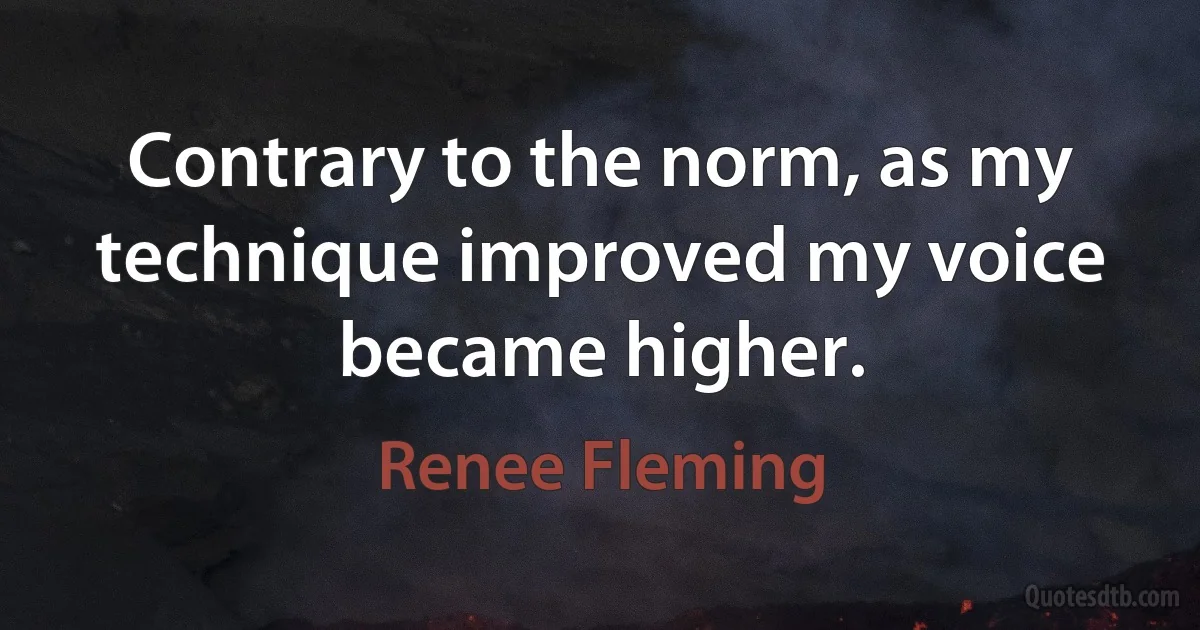 Contrary to the norm, as my technique improved my voice became higher. (Renee Fleming)