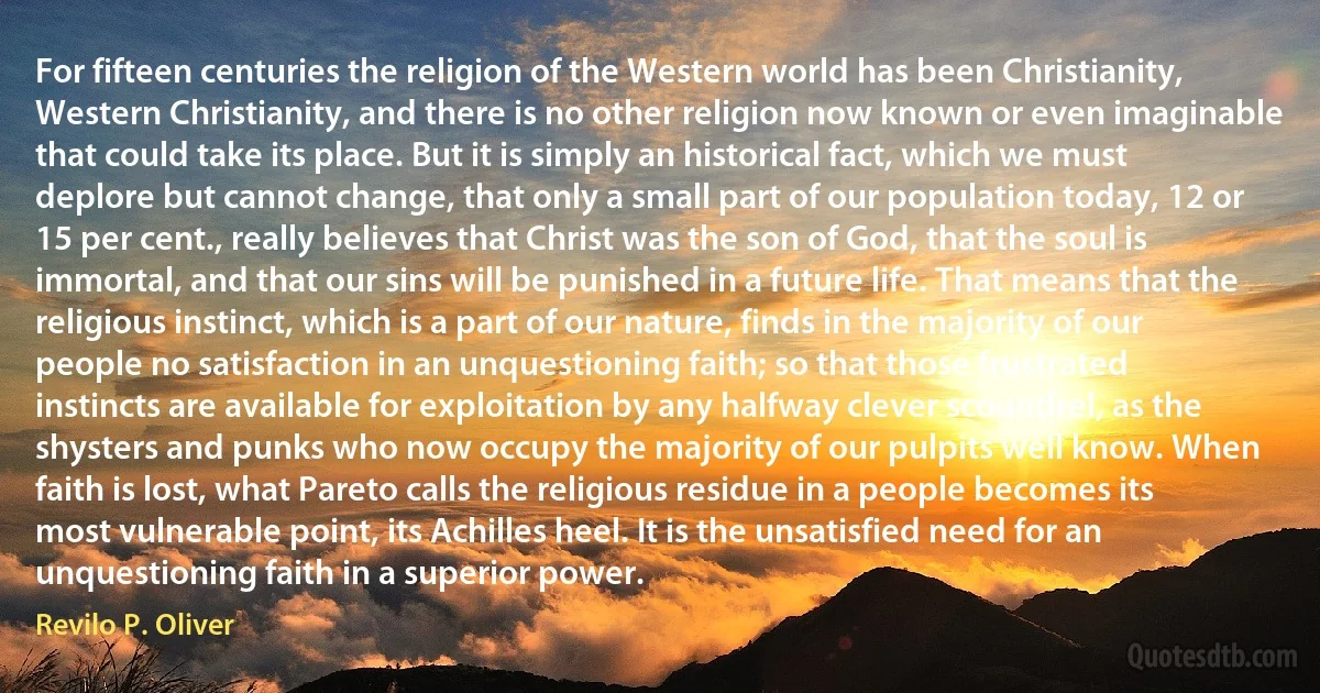 For fifteen centuries the religion of the Western world has been Christianity, Western Christianity, and there is no other religion now known or even imaginable that could take its place. But it is simply an historical fact, which we must deplore but cannot change, that only a small part of our population today, 12 or 15 per cent., really believes that Christ was the son of God, that the soul is immortal, and that our sins will be punished in a future life. That means that the religious instinct, which is a part of our nature, finds in the majority of our people no satisfaction in an unquestioning faith; so that those frustrated instincts are available for exploitation by any halfway clever scoundrel, as the shysters and punks who now occupy the majority of our pulpits well know. When faith is lost, what Pareto calls the religious residue in a people becomes its most vulnerable point, its Achilles heel. It is the unsatisfied need for an unquestioning faith in a superior power. (Revilo P. Oliver)