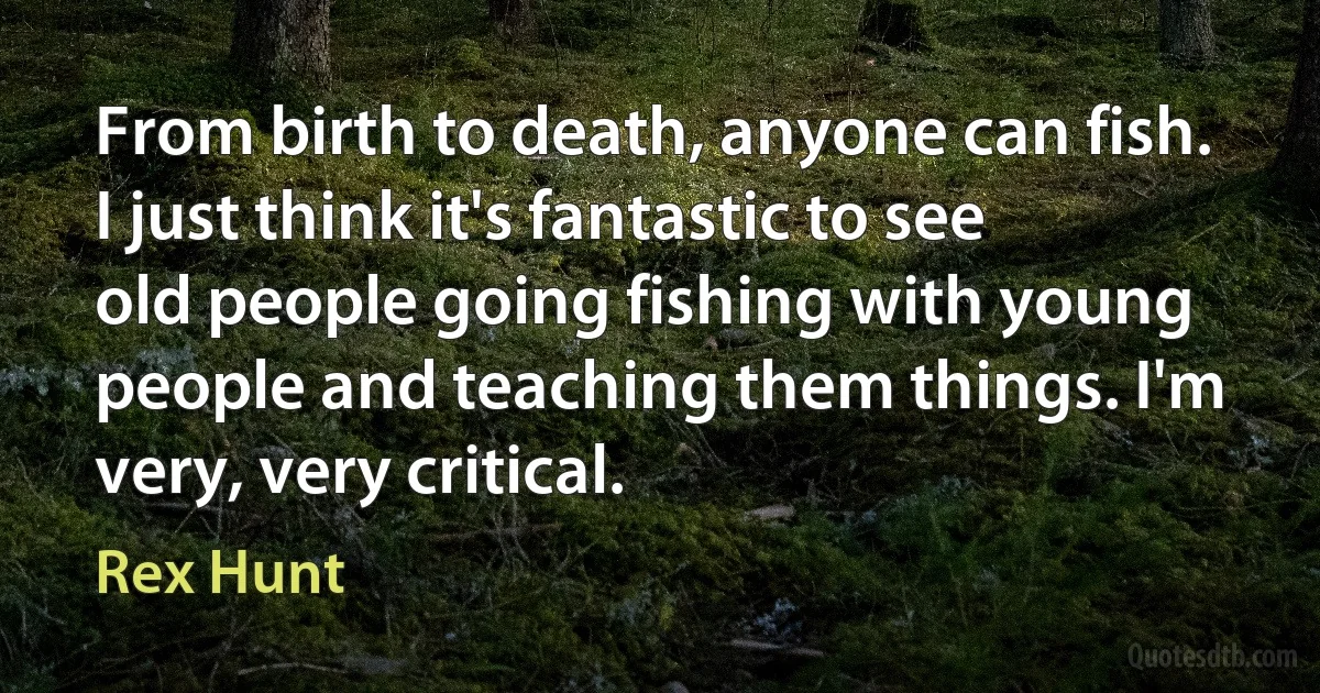 From birth to death, anyone can fish. I just think it's fantastic to see old people going fishing with young people and teaching them things. I'm very, very critical. (Rex Hunt)