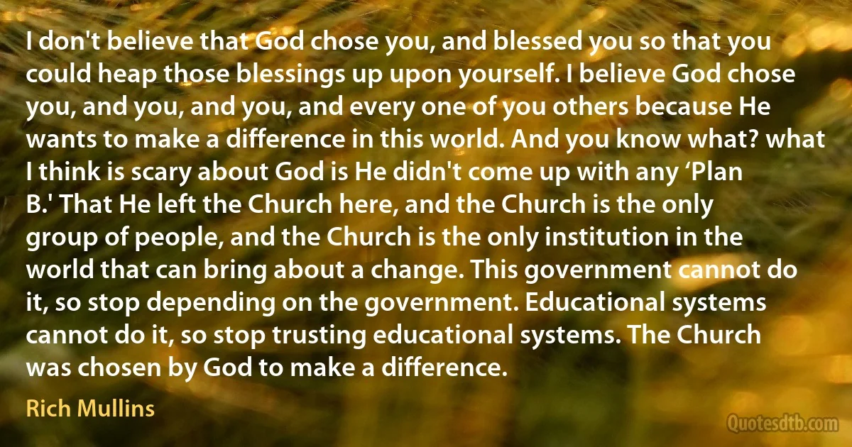 I don't believe that God chose you, and blessed you so that you could heap those blessings up upon yourself. I believe God chose you, and you, and you, and every one of you others because He wants to make a difference in this world. And you know what? what I think is scary about God is He didn't come up with any ‘Plan B.' That He left the Church here, and the Church is the only group of people, and the Church is the only institution in the world that can bring about a change. This government cannot do it, so stop depending on the government. Educational systems cannot do it, so stop trusting educational systems. The Church was chosen by God to make a difference. (Rich Mullins)