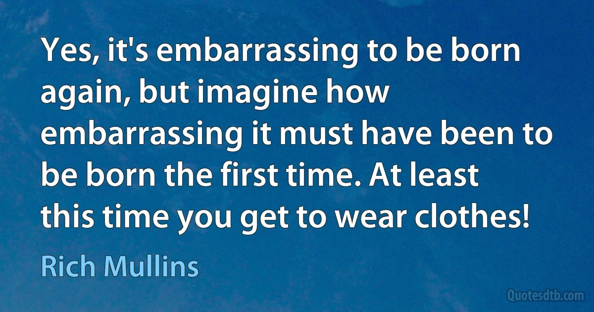 Yes, it's embarrassing to be born again, but imagine how embarrassing it must have been to be born the first time. At least this time you get to wear clothes! (Rich Mullins)