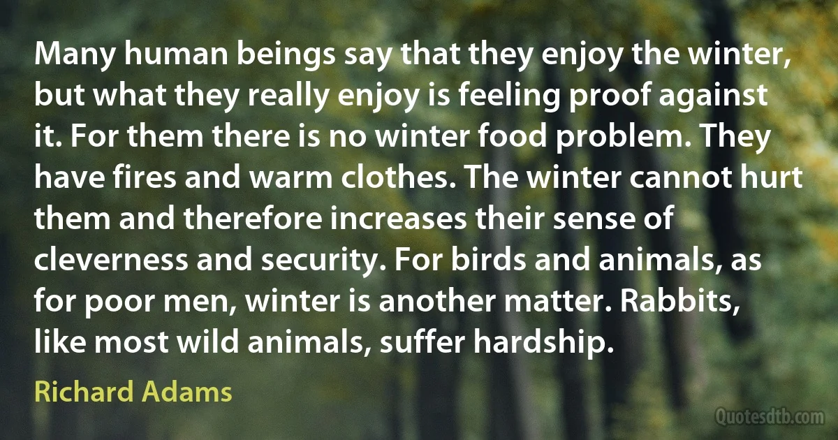 Many human beings say that they enjoy the winter, but what they really enjoy is feeling proof against it. For them there is no winter food problem. They have fires and warm clothes. The winter cannot hurt them and therefore increases their sense of cleverness and security. For birds and animals, as for poor men, winter is another matter. Rabbits, like most wild animals, suffer hardship. (Richard Adams)