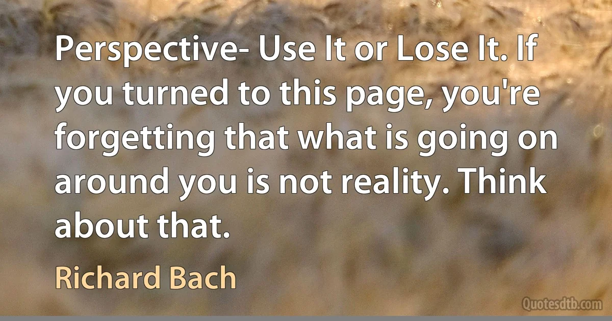 Perspective- Use It or Lose It. If you turned to this page, you're forgetting that what is going on around you is not reality. Think about that. (Richard Bach)