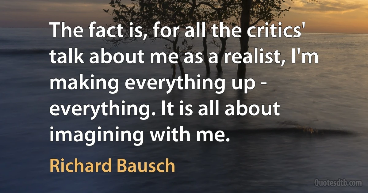 The fact is, for all the critics' talk about me as a realist, I'm making everything up - everything. It is all about imagining with me. (Richard Bausch)