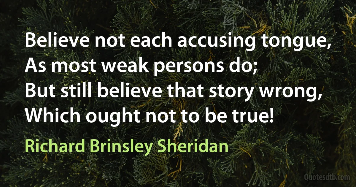 Believe not each accusing tongue,
As most weak persons do;
But still believe that story wrong,
Which ought not to be true! (Richard Brinsley Sheridan)