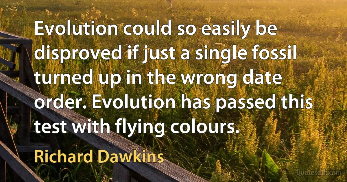 Evolution could so easily be disproved if just a single fossil turned up in the wrong date order. Evolution has passed this test with flying colours. (Richard Dawkins)