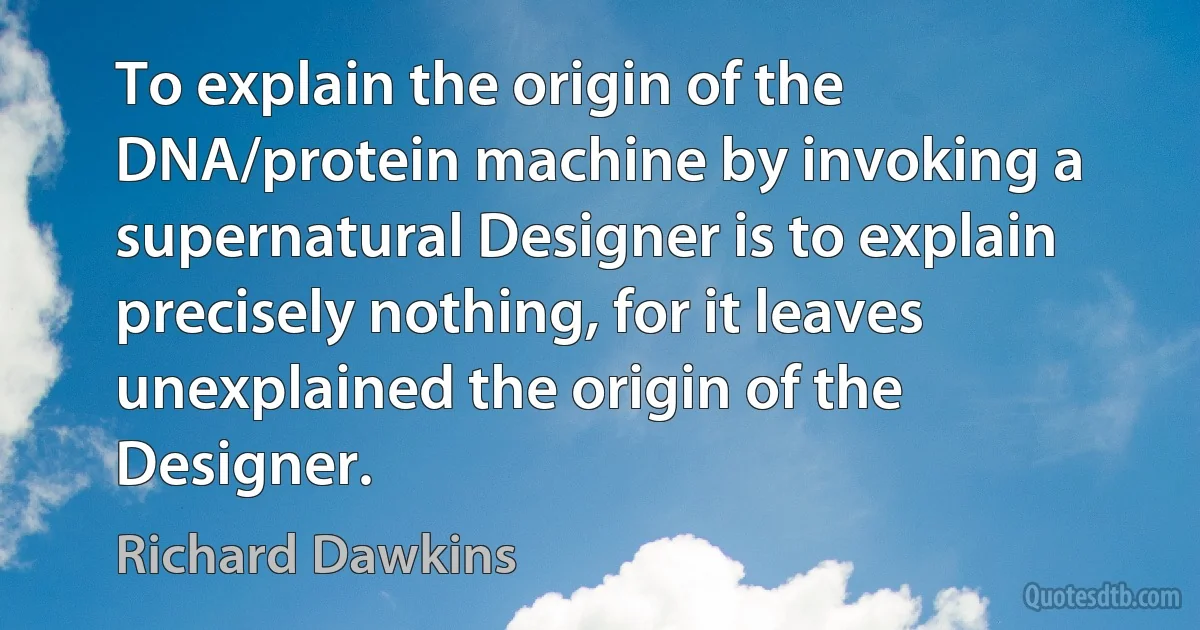 To explain the origin of the DNA/protein machine by invoking a supernatural Designer is to explain precisely nothing, for it leaves unexplained the origin of the Designer. (Richard Dawkins)