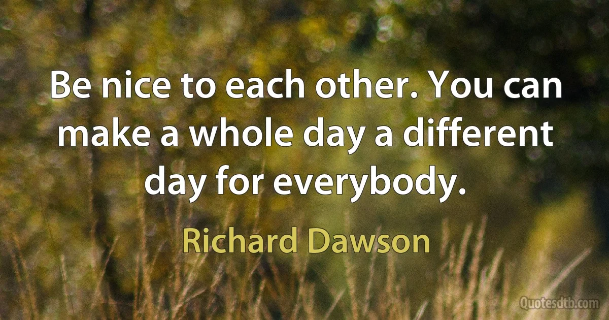 Be nice to each other. You can make a whole day a different day for everybody. (Richard Dawson)