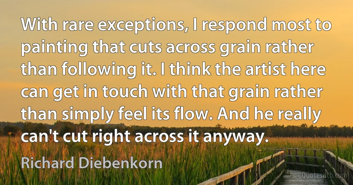 With rare exceptions, I respond most to painting that cuts across grain rather than following it. I think the artist here can get in touch with that grain rather than simply feel its flow. And he really can't cut right across it anyway. (Richard Diebenkorn)