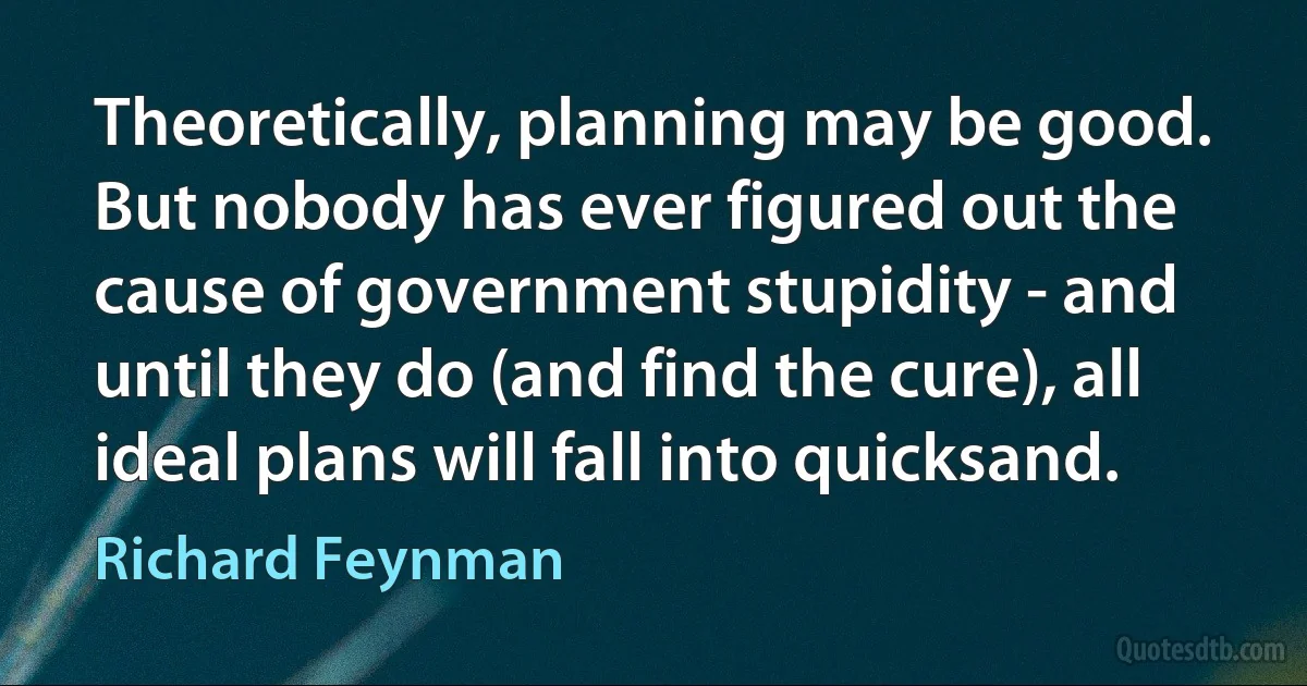 Theoretically, planning may be good. But nobody has ever figured out the cause of government stupidity - and until they do (and find the cure), all ideal plans will fall into quicksand. (Richard Feynman)