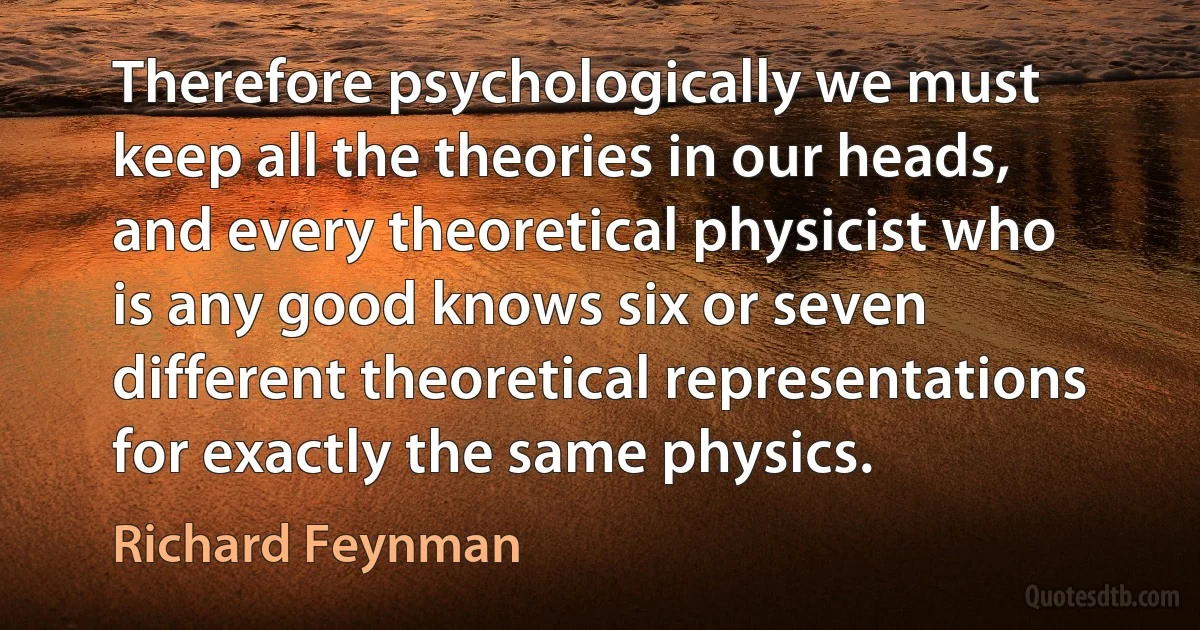 Therefore psychologically we must keep all the theories in our heads, and every theoretical physicist who is any good knows six or seven different theoretical representations for exactly the same physics. (Richard Feynman)