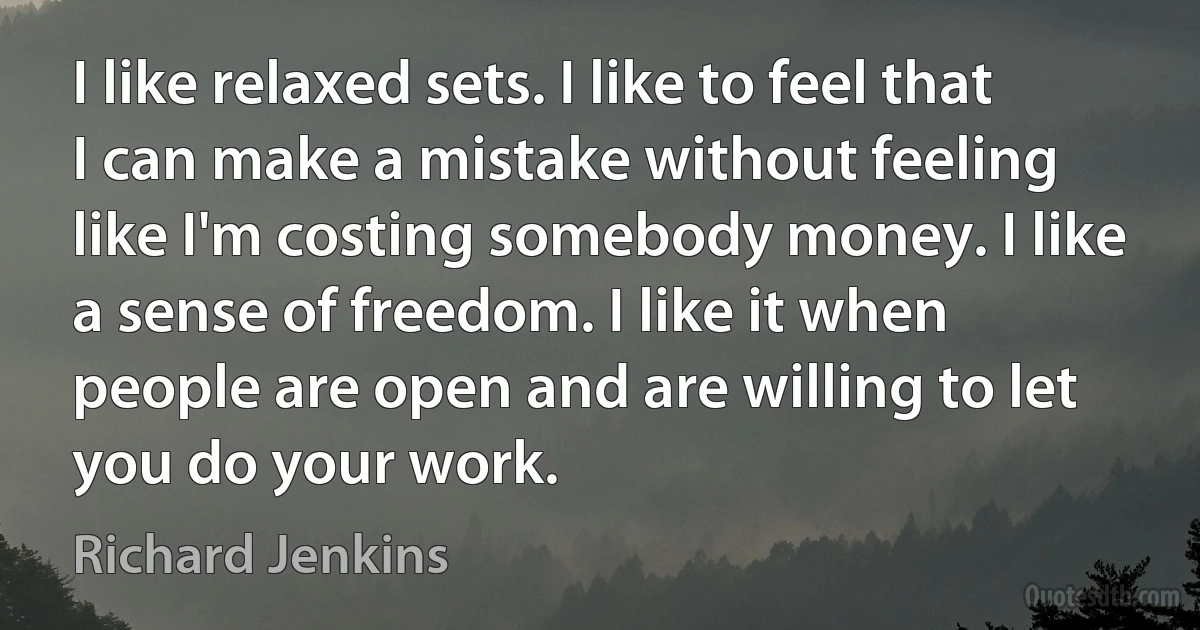 I like relaxed sets. I like to feel that I can make a mistake without feeling like I'm costing somebody money. I like a sense of freedom. I like it when people are open and are willing to let you do your work. (Richard Jenkins)