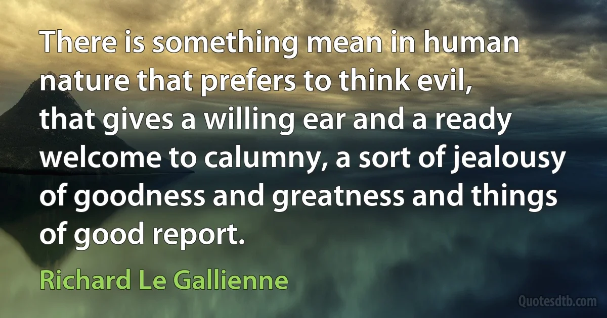 There is something mean in human nature that prefers to think evil, that gives a willing ear and a ready welcome to calumny, a sort of jealousy of goodness and greatness and things of good report. (Richard Le Gallienne)