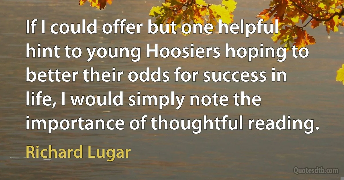 If I could offer but one helpful hint to young Hoosiers hoping to better their odds for success in life, I would simply note the importance of thoughtful reading. (Richard Lugar)