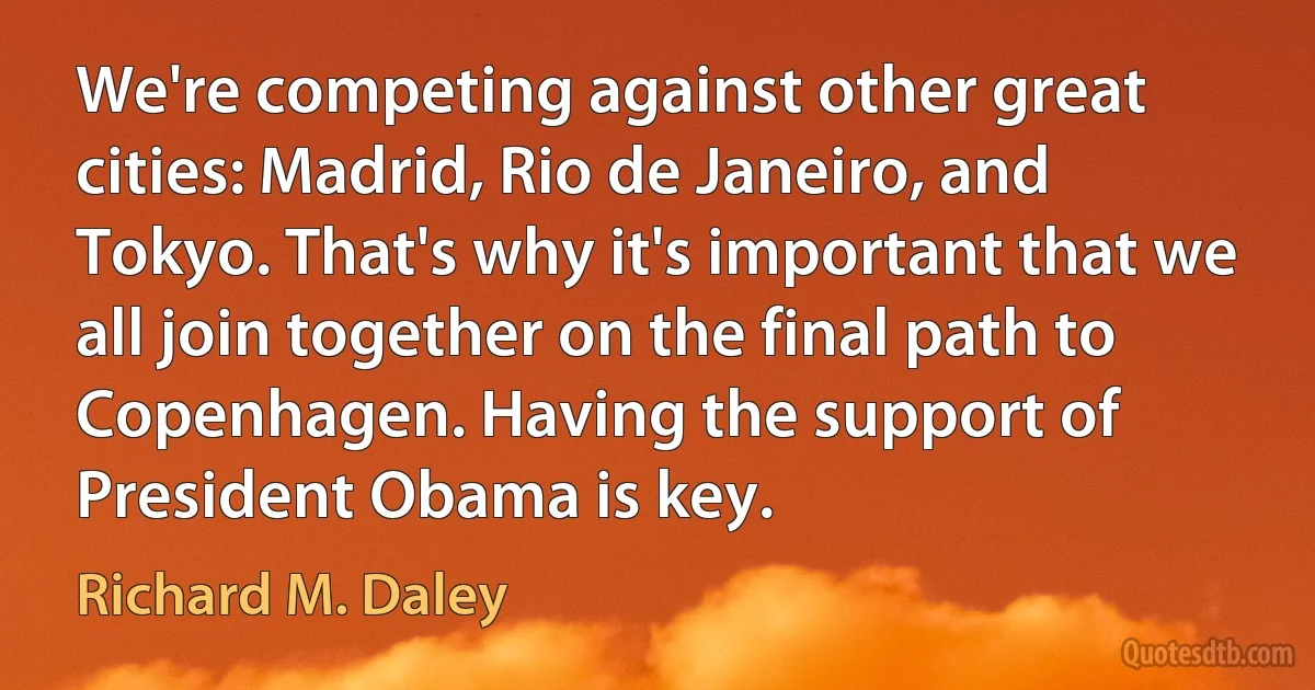 We're competing against other great cities: Madrid, Rio de Janeiro, and Tokyo. That's why it's important that we all join together on the final path to Copenhagen. Having the support of President Obama is key. (Richard M. Daley)