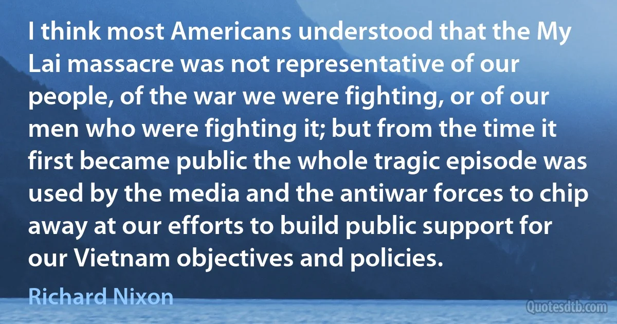 I think most Americans understood that the My Lai massacre was not representative of our people, of the war we were fighting, or of our men who were fighting it; but from the time it first became public the whole tragic episode was used by the media and the antiwar forces to chip away at our efforts to build public support for our Vietnam objectives and policies. (Richard Nixon)