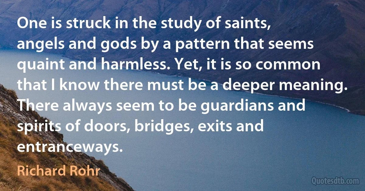 One is struck in the study of saints, angels and gods by a pattern that seems quaint and harmless. Yet, it is so common that I know there must be a deeper meaning. There always seem to be guardians and spirits of doors, bridges, exits and entranceways. (Richard Rohr)