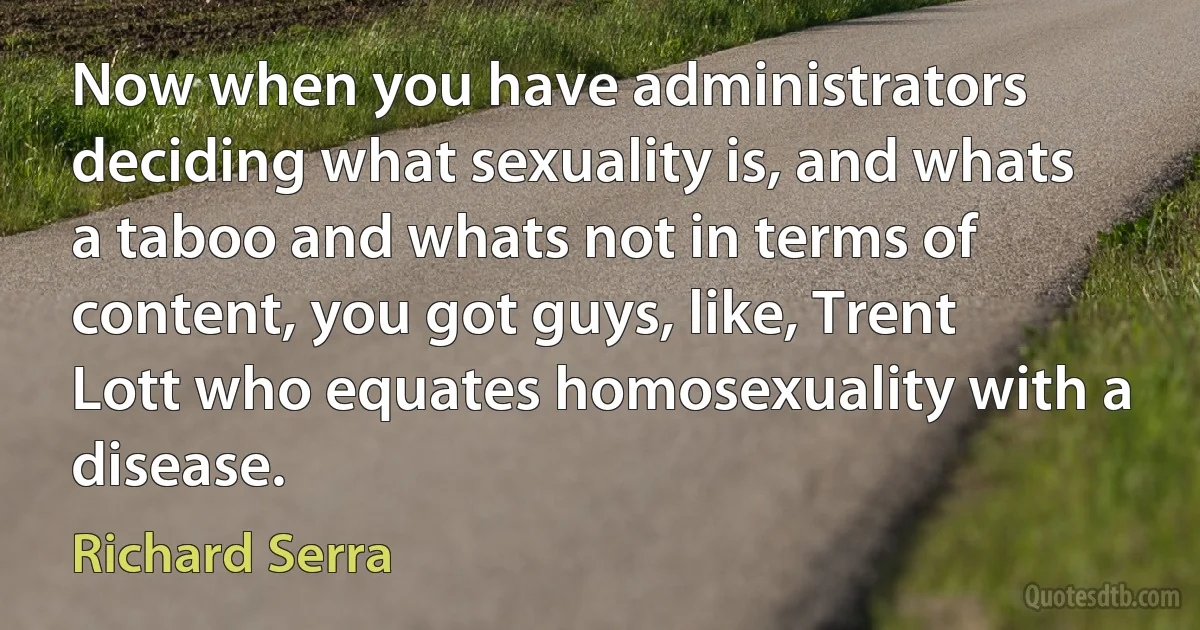 Now when you have administrators deciding what sexuality is, and whats a taboo and whats not in terms of content, you got guys, like, Trent Lott who equates homosexuality with a disease. (Richard Serra)