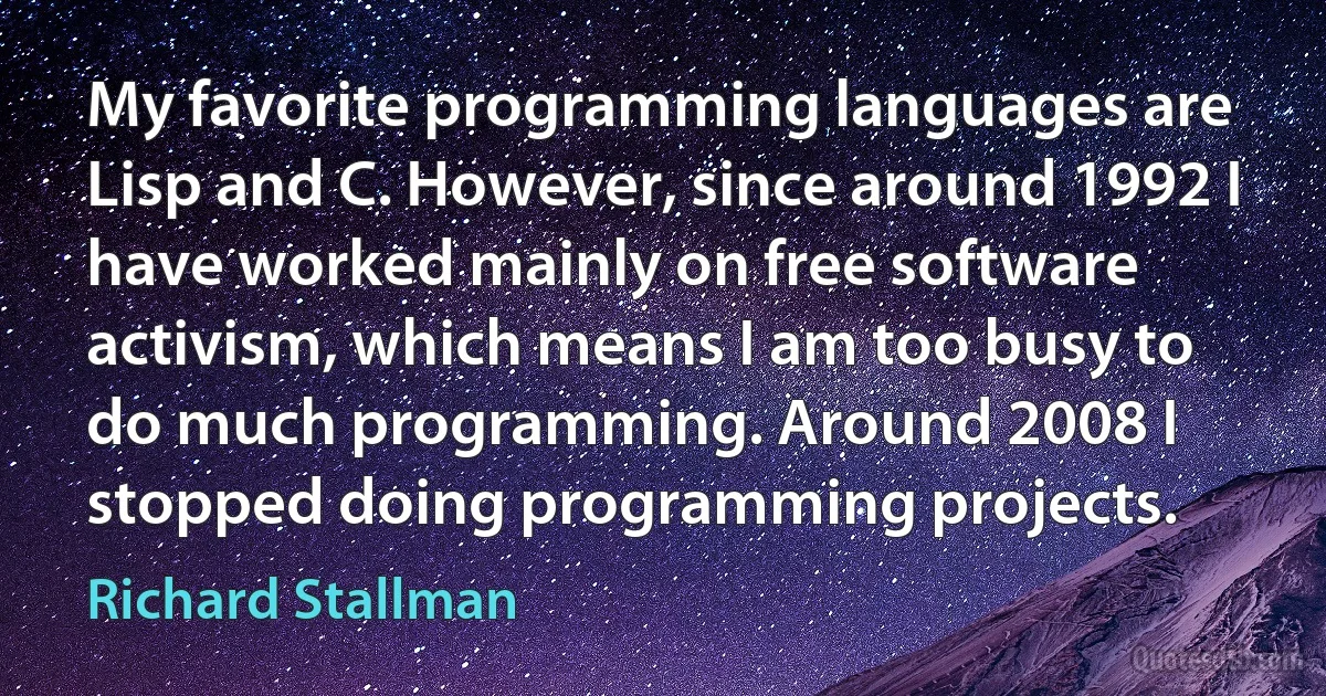 My favorite programming languages are Lisp and C. However, since around 1992 I have worked mainly on free software activism, which means I am too busy to do much programming. Around 2008 I stopped doing programming projects. (Richard Stallman)