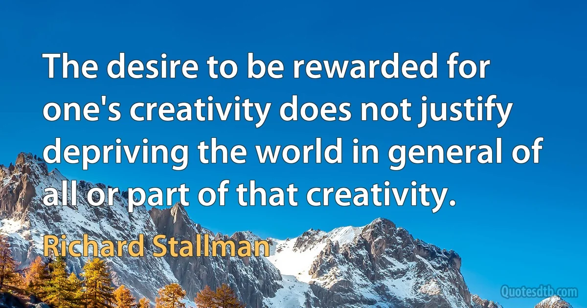 The desire to be rewarded for one's creativity does not justify depriving the world in general of all or part of that creativity. (Richard Stallman)